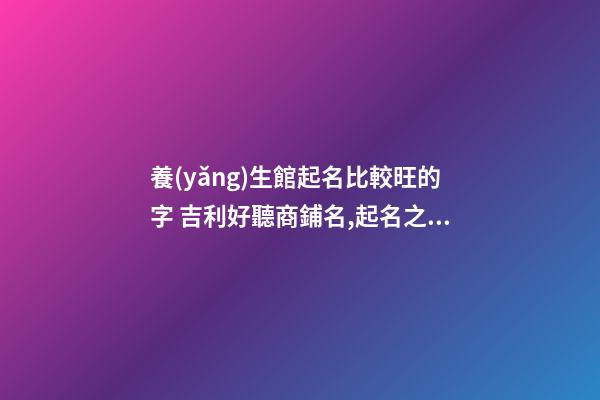 養(yǎng)生館起名比較旺的字 吉利好聽商鋪名,起名之家-第1張-店鋪起名-玄機(jī)派